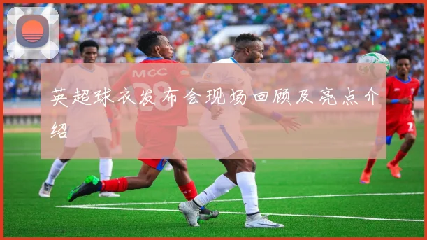 英超球衣发布会现场回顾及亮点介绍