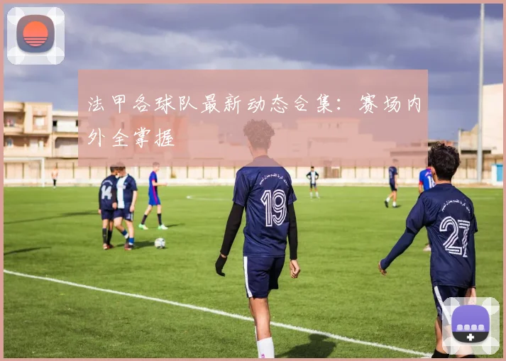 法甲各球队最新动态合集：赛场内外全掌握