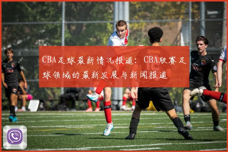 CBA足球最新情况报道：CBA联赛足球领域的最新发展与新闻报道