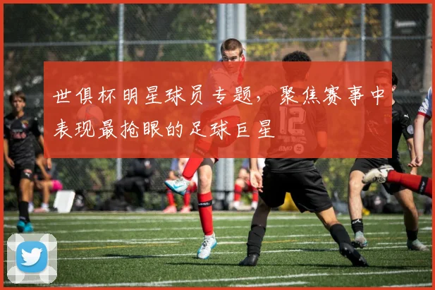 世俱杯明星球员专题，聚焦赛事中表现最抢眼的足球巨星