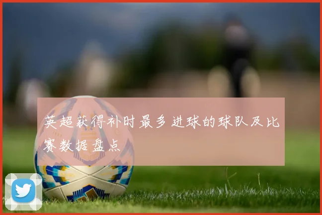 英超获得补时最多进球的球队及比赛数据盘点